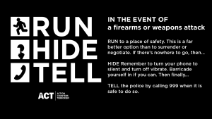 RUN to a place of safety. This is a far better option than to surrender or negotiate. If there’s nowhere to go, then…  
HIDE Remember to turn your phone to silent and turn off vibrate. Barricade yourself in if you can. Then finally…  
TELL the police by calling 999 when it’s safe to do so. 